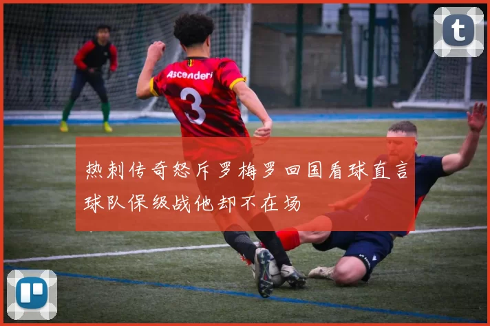 热刺传奇怒斥罗梅罗回国看球直言球队保级战他却不在场