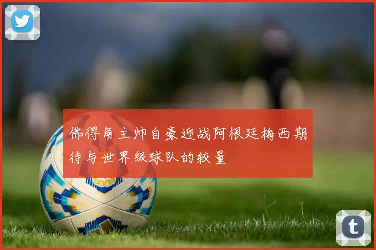 佛得角主帅自豪迎战阿根廷梅西期待与世界级球队的较量
