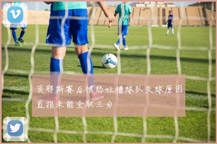 莫耶斯赛后愤怒吐槽球队失球原因直指未能全取三分