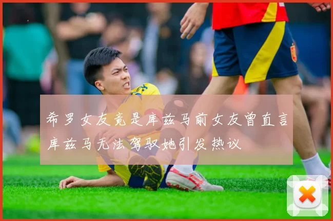 希罗女友竟是库兹马前女友曾直言库兹马无法驾驭她引发热议