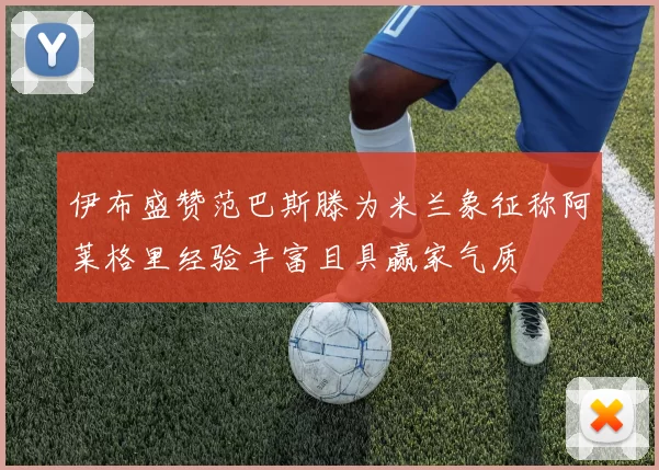 伊布盛赞范巴斯滕为米兰象征称阿莱格里经验丰富且具赢家气质