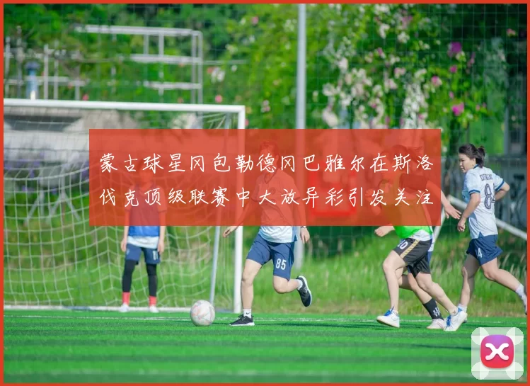 蒙古球星冈包勒德冈巴雅尔在斯洛伐克顶级联赛中大放异彩引发关注