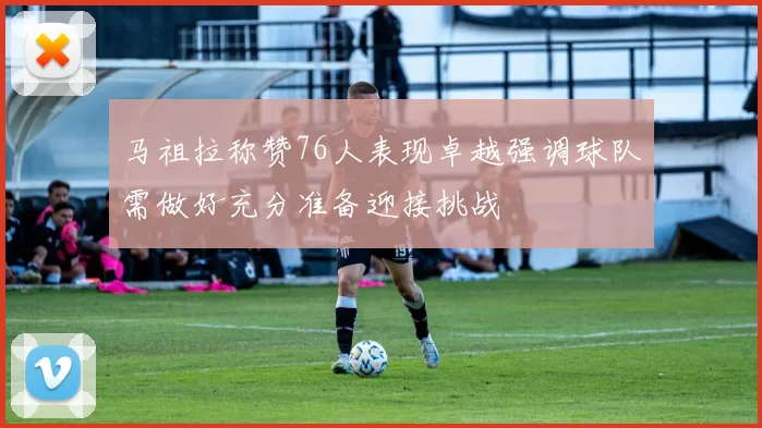 马祖拉称赞76人表现卓越强调球队需做好充分准备迎接挑战