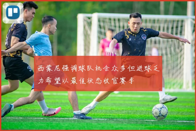 西蒙尼强调球队机会众多但进球乏力希望以最佳状态收官赛季