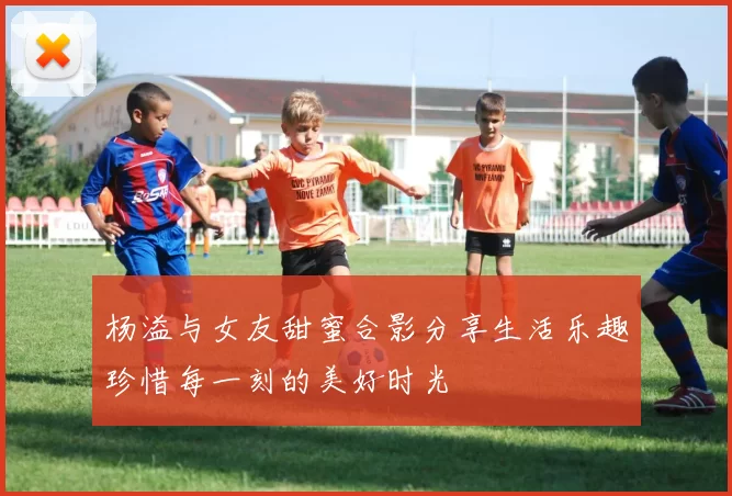 杨溢与女友甜蜜合影分享生活乐趣珍惜每一刻的美好时光