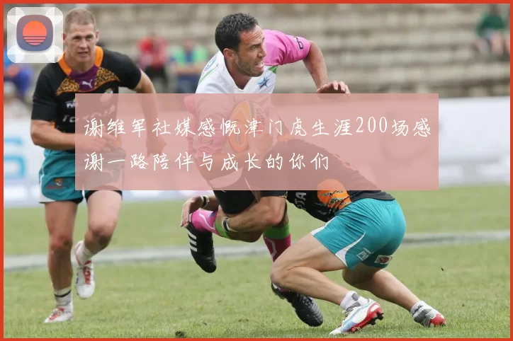 谢维军社媒感慨津门虎生涯200场感谢一路陪伴与成长的你们