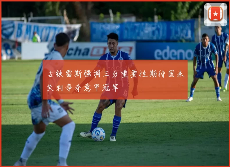 古铁雷斯强调三分重要性期待国米失利争夺意甲冠军