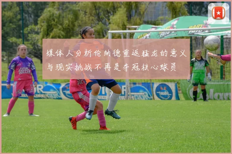 媒体人分析伦纳德重返猛龙的意义与现实挑战不再是夺冠核心球员