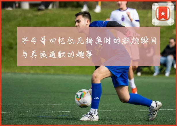 字母哥回忆初见梅奥时的尴尬瞬间与真诚道歉的趣事