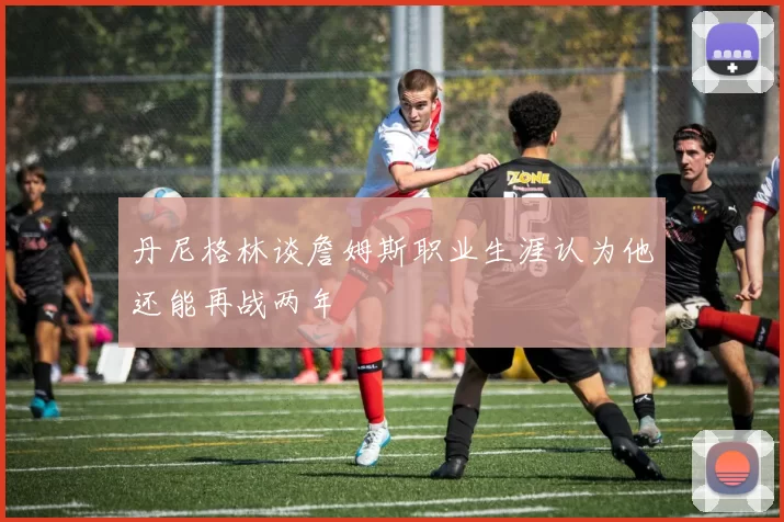丹尼格林谈詹姆斯职业生涯认为他还能再战两年