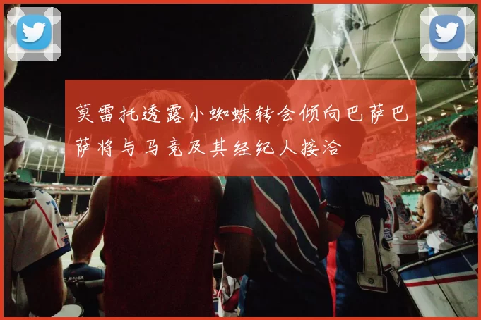 莫雷托透露小蜘蛛转会倾向巴萨巴萨将与马竞及其经纪人接洽