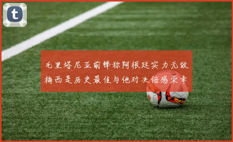 毛里塔尼亚前锋称阿根廷实力无敌梅西是历史最佳与他对决倍感荣幸