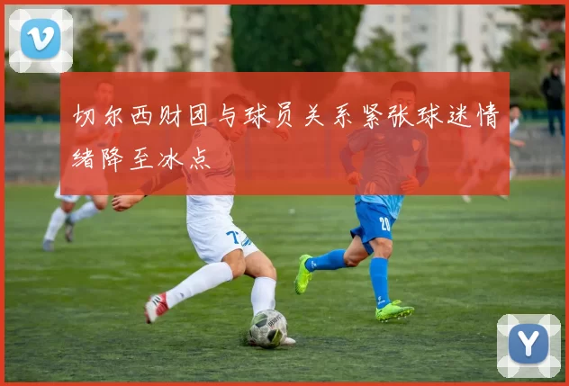 切尔西财团与球员关系紧张球迷情绪降至冰点