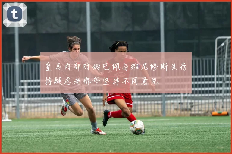 皇马内部对姆巴佩与维尼修斯共存持疑虑老佛爷坚持不同意见