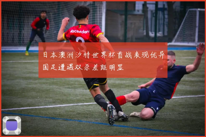 日本澳洲沙特世界杯首战表现优异国足遭遇双杀差距明显