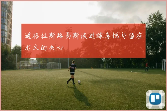 道格拉斯路易斯谈进球喜悦与留在尤文的决心