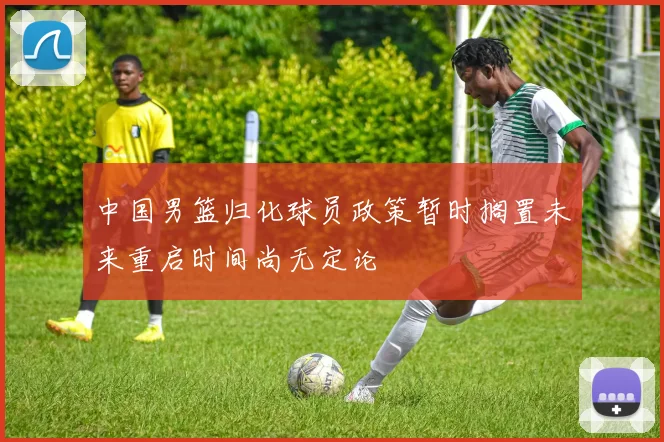 中国男篮归化球员政策暂时搁置未来重启时间尚无定论